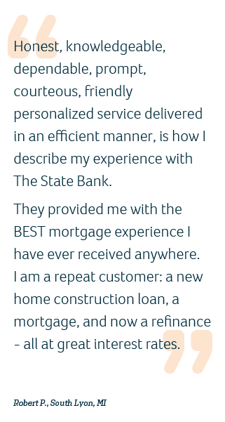 customer testimony stating: "Honest, knowledgeable, dependable, prompt, courteous, friendly, personalized service delivered in an efficient manner, is how I describe my experience with The State Bank. They provided me with the BEST mortgage experience I have ever received anywhere. I am a repeat customer: a new home construction loan, a mortgage, and now a refinance - all great interest rates." Robert P., South Lyon, MI
